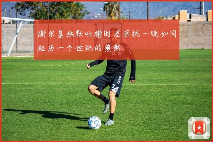 谢尔基幽默吐槽时差困扰一晚如同经历一个世纪的煎熬