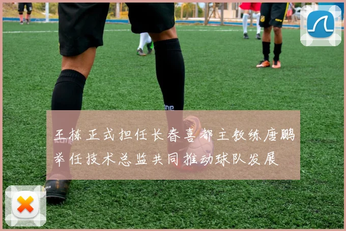 王栋正式担任长春喜都主教练唐鹏举任技术总监共同推动球队发展