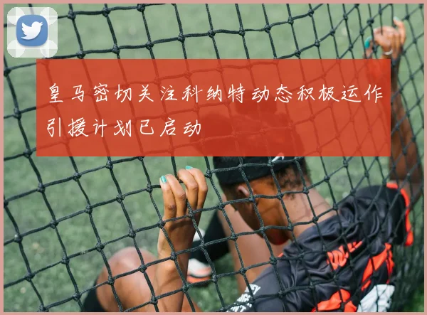 皇马密切关注科纳特动态积极运作引援计划已启动