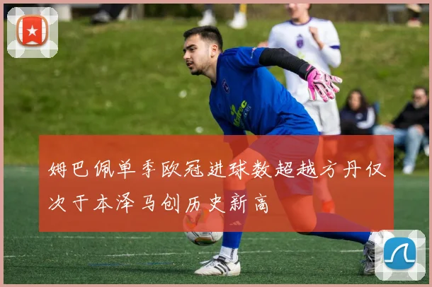 姆巴佩单季欧冠进球数超越方丹仅次于本泽马创历史新高