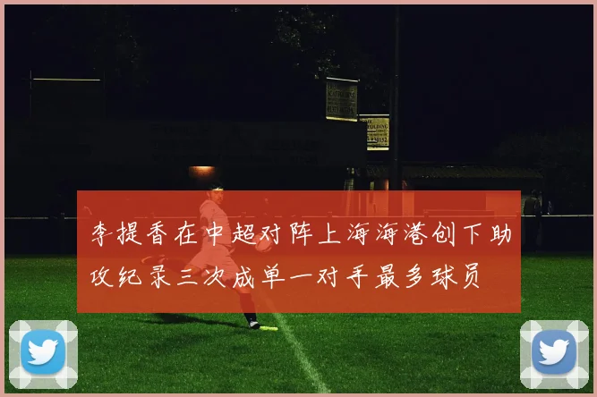 李提香在中超对阵上海海港创下助攻纪录三次成单一对手最多球员