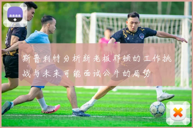斯普利特分析新老板邓顿的工作挑战与未来可能面试公牛的局势