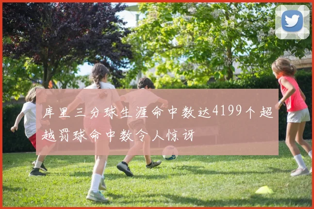 库里三分球生涯命中数达4199个超越罚球命中数令人惊讶