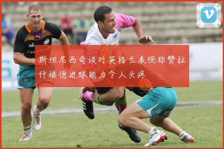 斯坦尼西奇谈对英格兰表现称赞拉什福德进球能力令人头疼