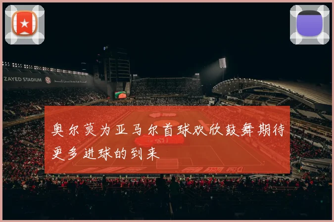奥尔莫为亚马尔首球欢欣鼓舞期待更多进球的到来