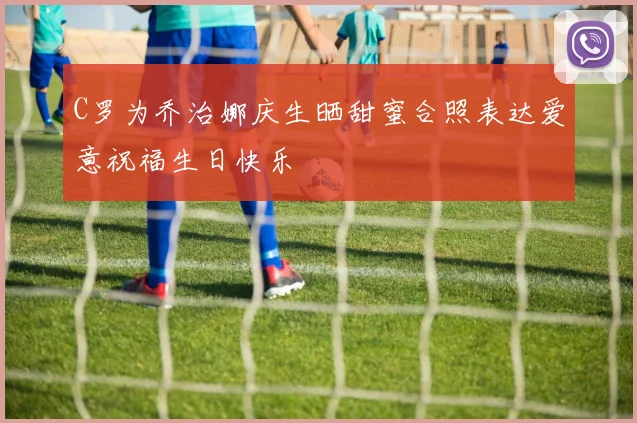 C罗为乔治娜庆生晒甜蜜合照表达爱意祝福生日快乐