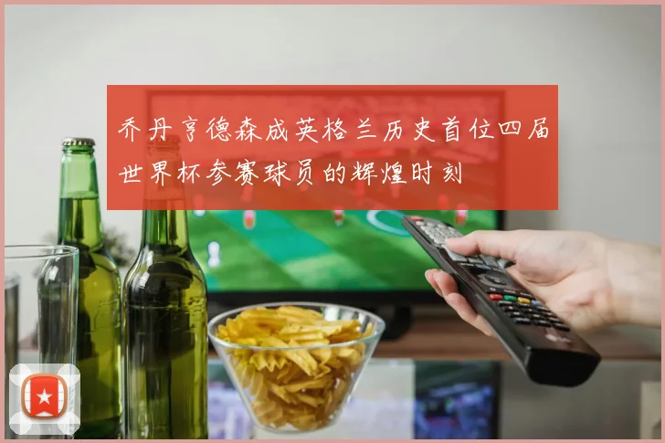 乔丹亨德森成英格兰历史首位四届世界杯参赛球员的辉煌时刻