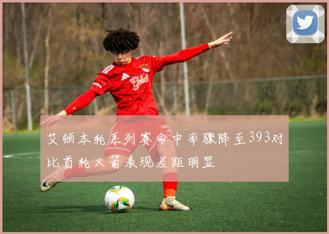 艾顿本轮系列赛命中率骤降至393对比首轮火箭表现差距明显