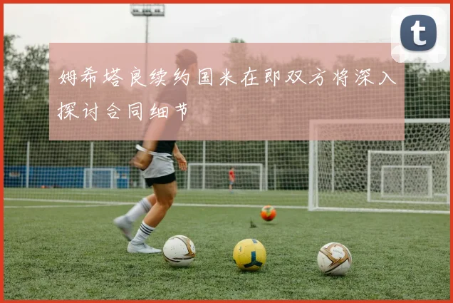 姆希塔良续约国米在即双方将深入探讨合同细节