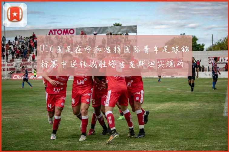 U16国足在呼和浩特国际青年足球锦标赛中逆转战胜塔吉克斯坦实现两连胜