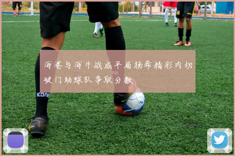 海港与海牛战成平局杨希精彩内切破门助球队争取分数