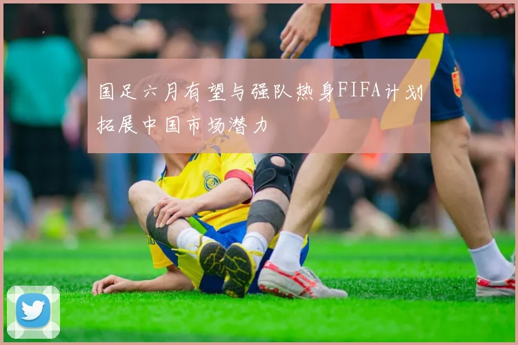 国足六月有望与强队热身FIFA计划拓展中国市场潜力