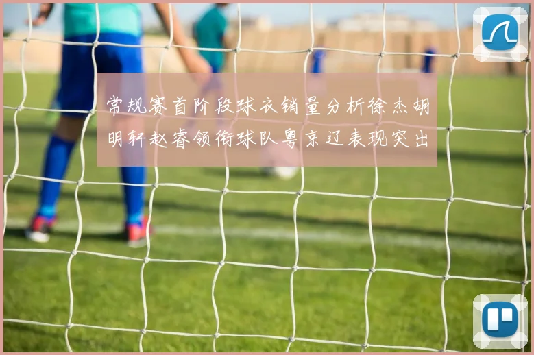 常规赛首阶段球衣销量分析徐杰胡明轩赵睿领衔球队粤京辽表现突出