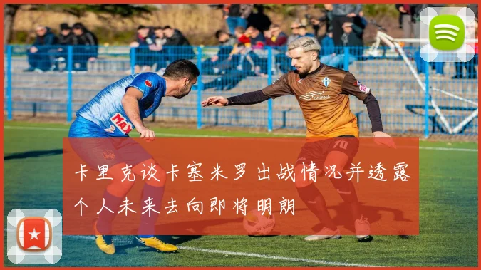 卡里克谈卡塞米罗出战情况并透露个人未来去向即将明朗