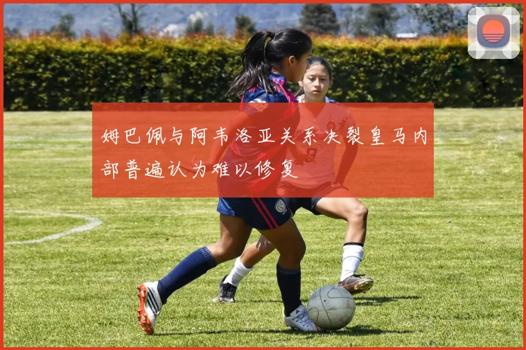 姆巴佩与阿韦洛亚关系决裂皇马内部普遍认为难以修复