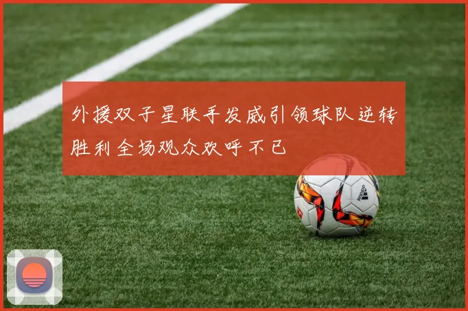 外援双子星联手发威引领球队逆转胜利全场观众欢呼不已