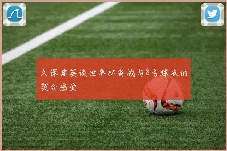 久保建英谈世界杯备战与8号球衣的契合感受