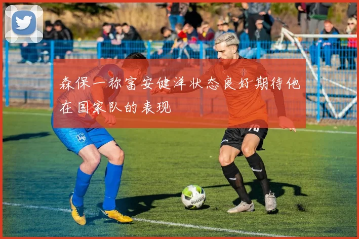 森保一称富安健洋状态良好期待他在国家队的表现