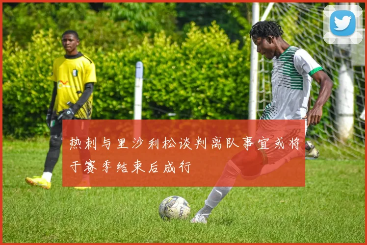 热刺与里沙利松谈判离队事宜或将于赛季结束后成行