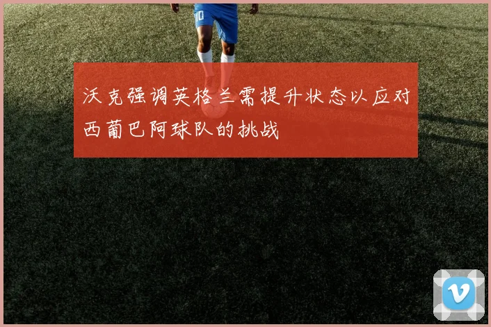 沃克强调英格兰需提升状态以应对西葡巴阿球队的挑战