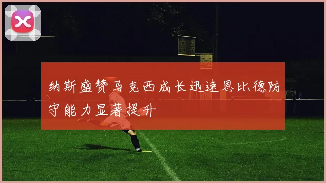纳斯盛赞马克西成长迅速恩比德防守能力显著提升