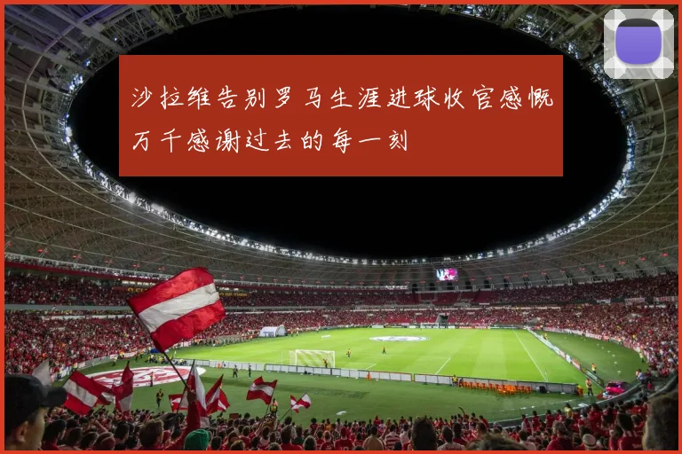 沙拉维告别罗马生涯进球收官感慨万千感谢过去的每一刻
