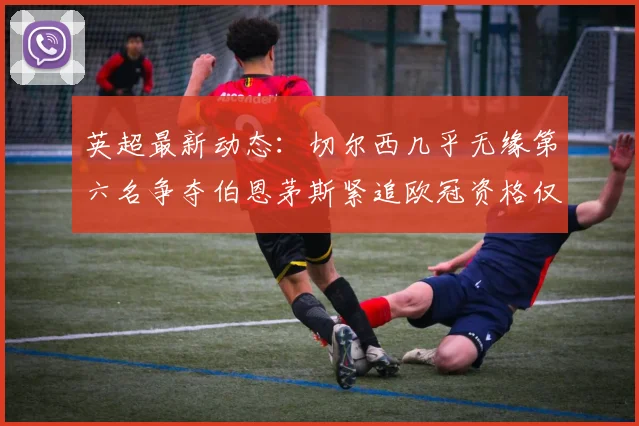 英超最新动态：切尔西几乎无缘第六名争夺伯恩茅斯紧追欧冠资格仅差三分