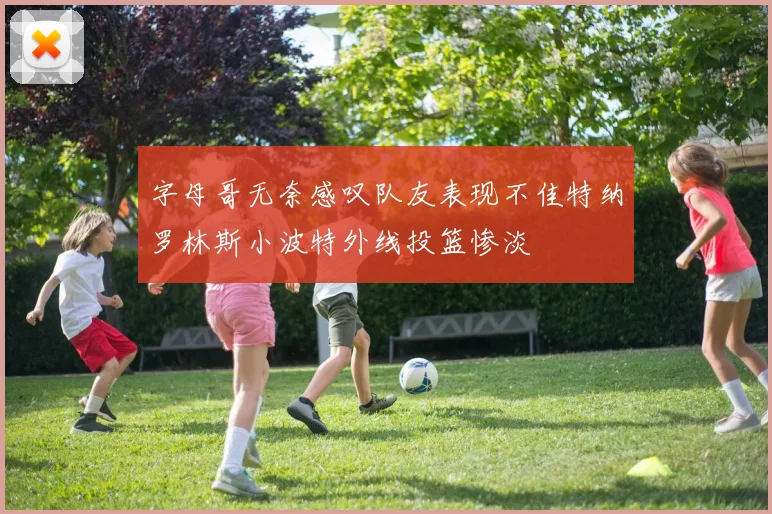 字母哥无奈感叹队友表现不佳特纳罗林斯小波特外线投篮惨淡